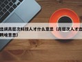 选调高层次科技人才什么意思（高层次人才选聘啥意思）