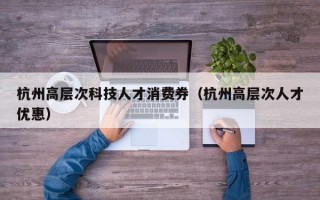 杭州高层次科技人才消费券（杭州高层次人才优惠）