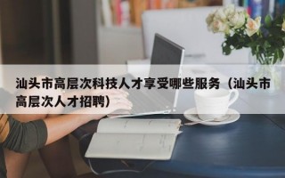 汕头市高层次科技人才享受哪些服务（汕头市高层次人才招聘）