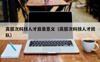 高层次科技人才目录意义（高层次科技人才团队）