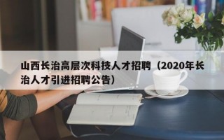 山西长治高层次科技人才招聘（2020年长治人才引进招聘公告）