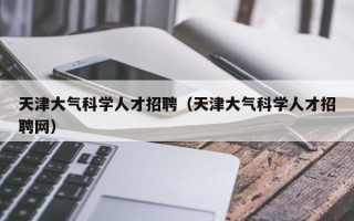 天津大气科学人才招聘（天津大气科学人才招聘网）