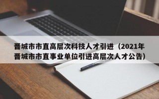晋城市市直高层次科技人才引进（2021年晋城市市直事业单位引进高层次人才公告）