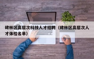 碑林区高层次科技人才招聘（碑林区高层次人才体检名单）