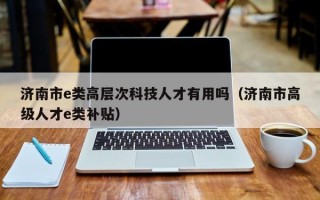 济南市e类高层次科技人才有用吗（济南市高级人才e类补贴）