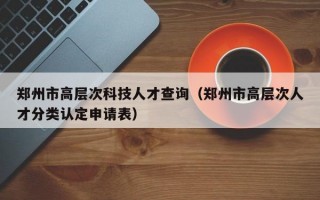郑州市高层次科技人才查询（郑州市高层次人才分类认定申请表）