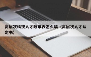 高层次科技人才政审表怎么填（高层次人才认定书）