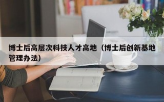 博士后高层次科技人才高地（博士后创新基地管理办法）