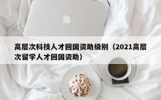 高层次科技人才回国资助级别（2021高层次留学人才回国资助）