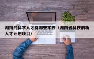 湖南的科学人才有哪些学校（湖南省科技创新人才计划项目）
