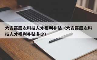 六安高层次科技人才福利补贴（六安高层次科技人才福利补贴多少）