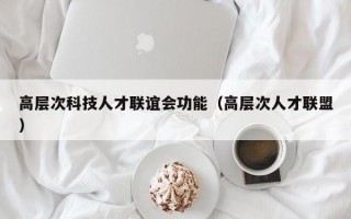 高层次科技人才联谊会功能（高层次人才联盟）