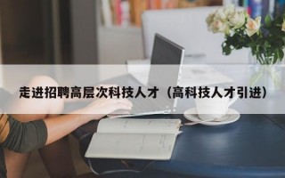 走进招聘高层次科技人才（高科技人才引进）