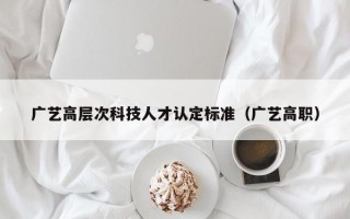 广艺高层次科技人才认定标准（广艺高职）