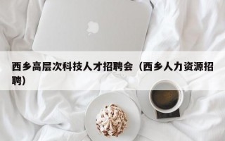 西乡高层次科技人才招聘会（西乡人力资源招聘）