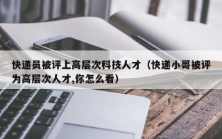 快递员被评上高层次科技人才（快递小哥被评为高层次人才,你怎么看）