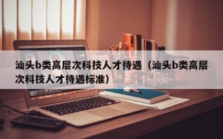 汕头b类高层次科技人才待遇（汕头b类高层次科技人才待遇标准）
