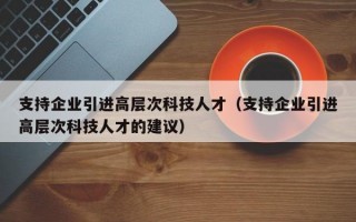 支持企业引进高层次科技人才（支持企业引进高层次科技人才的建议）