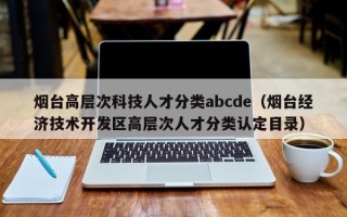 烟台高层次科技人才分类abcde（烟台经济技术开发区高层次人才分类认定目录）
