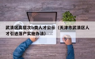 武清区高层次b类人才公示（天津市武清区人才引进落户实施办法）