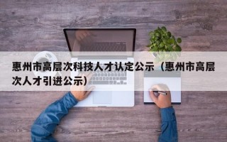 惠州市高层次科技人才认定公示（惠州市高层次人才引进公示）