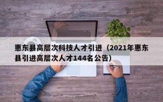 惠东县高层次科技人才引进（2021年惠东县引进高层次人才144名公告）
