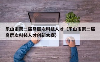 乐山市第二届高层次科技人才（乐山市第二届高层次科技人才创新大赛）