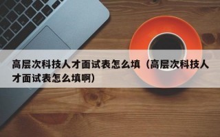 高层次科技人才面试表怎么填（高层次科技人才面试表怎么填啊）