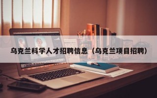 乌克兰科学人才招聘信息（乌克兰项目招聘）