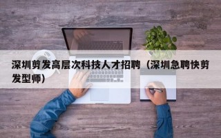 深圳剪发高层次科技人才招聘（深圳急聘快剪发型师）