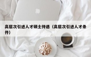 高层次引进人才硕士待遇（高层次引进人才条件）