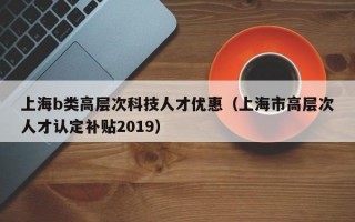 上海b类高层次科技人才优惠（上海市高层次人才认定补贴2019）