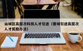 山城区高层次科技人才引进（晋城引进高层次人才奖励办法）