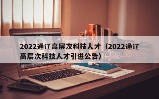 2022通辽高层次科技人才（2022通辽高层次科技人才引进公告）