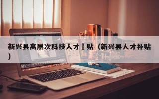 新兴县高层次科技人才冿贴（新兴县人才补贴）