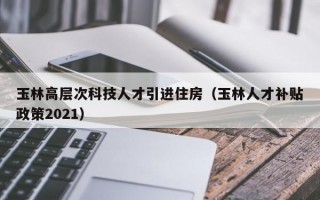 玉林高层次科技人才引进住房（玉林人才补贴政策2021）