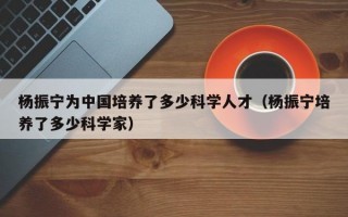 杨振宁为中国培养了多少科学人才（杨振宁培养了多少科学家）