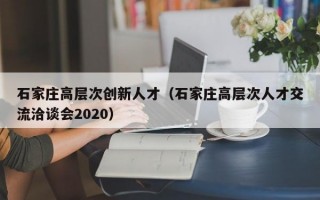 石家庄高层次创新人才（石家庄高层次人才交流洽谈会2020）