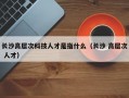 长沙高层次科技人才是指什么（长沙 高层次 人才）