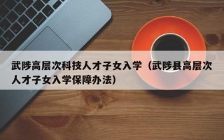 武陟高层次科技人才子女入学（武陟县高层次人才子女入学保障办法）