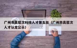 广州市高层次科技人才第五批（广州市高层次人才认定公示）
