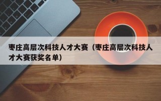 枣庄高层次科技人才大赛（枣庄高层次科技人才大赛获奖名单）