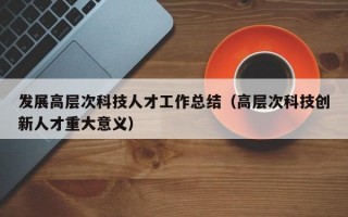 发展高层次科技人才工作总结（高层次科技创新人才重大意义）