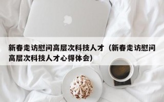 新春走访慰问高层次科技人才（新春走访慰问高层次科技人才心得体会）