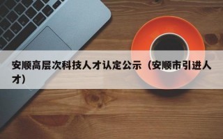 安顺高层次科技人才认定公示（安顺市引进人才）