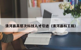 清河县高层次科技人才引进（清河县科工局）