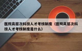 医院高层次科技人才考核制度（医院高层次科技人才考核制度是什么）
