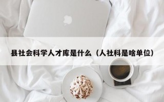 县社会科学人才库是什么（人社科是啥单位）