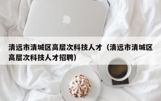 清远市清城区高层次科技人才（清远市清城区高层次科技人才招聘）