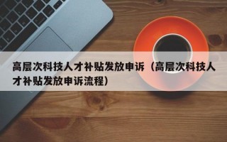 高层次科技人才补贴发放申诉（高层次科技人才补贴发放申诉流程）